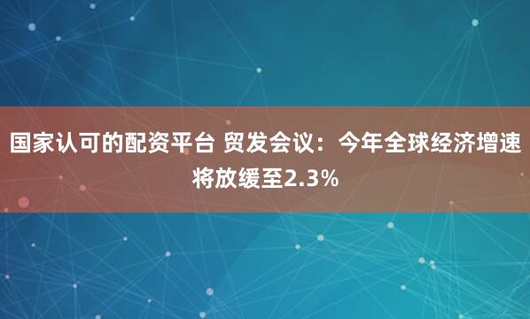 国家认可的配资平台 贸发会议：今年全球经济增速将放缓至2.3%