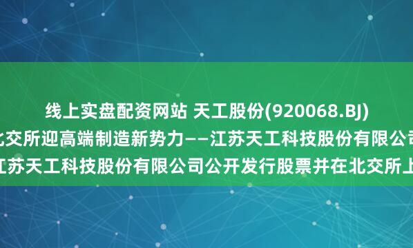 线上实盘配资网站 天工股份(920068.BJ)4月28日开启新股申购，北交所迎高端制造新势力——江苏天工科技股份有限公司公开发行股票并在北交所上市
