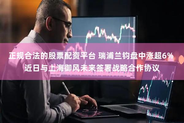 正规合法的股票配资平台 瑞浦兰钧盘中涨超6% 近日与上海御风未来签署战略合作协议