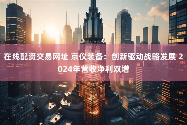 在线配资交易网址 京仪装备：创新驱动战略发展 2024年营收净利双增