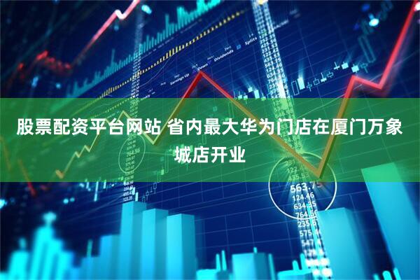 股票配资平台网站 省内最大华为门店在厦门万象城店开业
