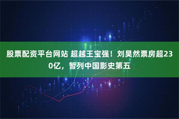 股票配资平台网站 超越王宝强！刘昊然票房超230亿，暂列中国影史第五