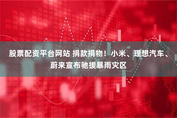 股票配资平台网站 捐款捐物！小米、理想汽车、蔚来宣布驰援暴雨灾区