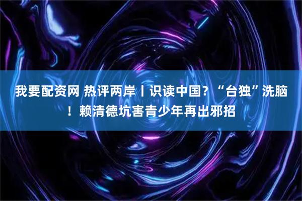我要配资网 热评两岸丨识读中国？“台独”洗脑！赖清德坑害青少年再出邪招