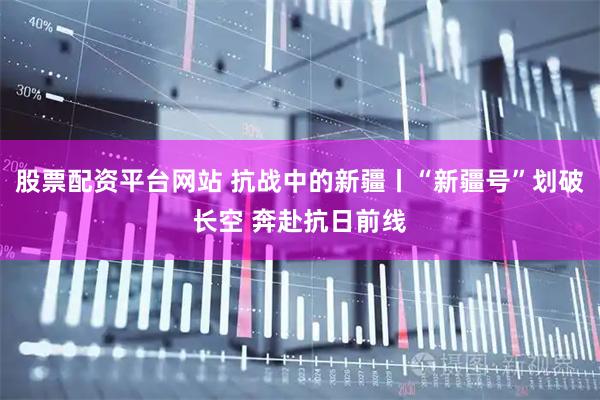 股票配资平台网站 抗战中的新疆丨“新疆号”划破长空 奔赴抗日前线