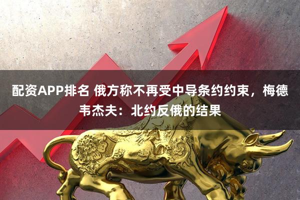 配资APP排名 俄方称不再受中导条约约束，梅德韦杰夫：北约反俄的结果