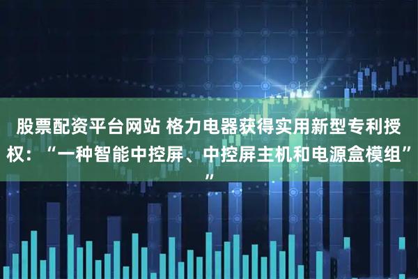 股票配资平台网站 格力电器获得实用新型专利授权：“一种智能中控屏、中控屏主机和电源盒模组”