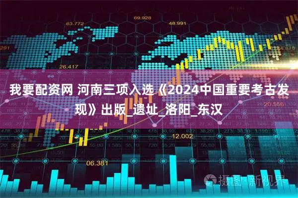 我要配资网 河南三项入选《2024中国重要考古发现》出版_遗址_洛阳_东汉