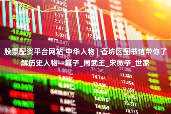 股票配资平台网站 中华人物 | 香坊区图书馆带你了解历史人物--箕子_周武王_宋微子_世家