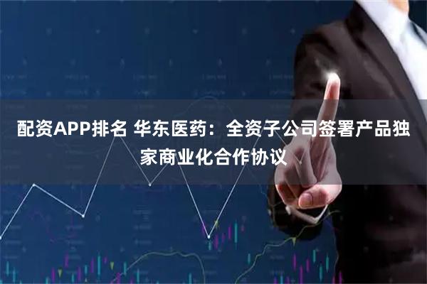 配资APP排名 华东医药：全资子公司签署产品独家商业化合作协议
