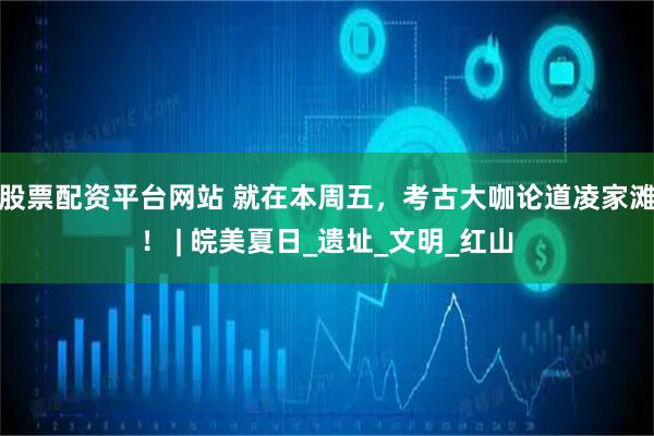 股票配资平台网站 就在本周五，考古大咖论道凌家滩！ | 皖美夏日_遗址_文明_红山