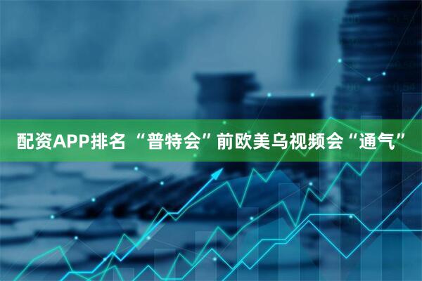配资APP排名 “普特会”前　欧美乌视频会“通气”